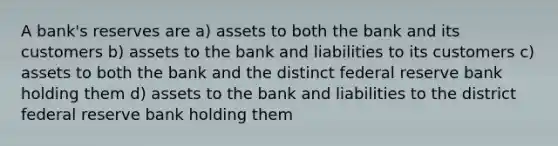 A bank's reserves are a) assets to both the bank and its customers b) assets to the bank and liabilities to its customers c) assets to both the bank and the distinct federal reserve bank holding them d) assets to the bank and liabilities to the district federal reserve bank holding them