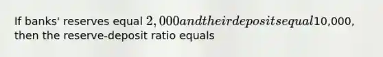 If banks' reserves equal 2,000 and their deposits equal10,000, then the reserve-deposit ratio equals