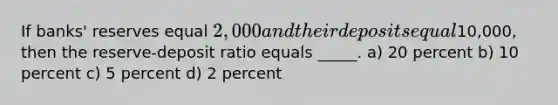 If banks' reserves equal 2,000 and their deposits equal10,000, then the reserve-deposit ratio equals _____. a) 20 percent b) 10 percent c) 5 percent d) 2 percent