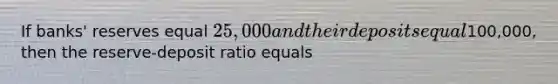 If banks' reserves equal 25,000 and their deposits equal100,000, then the reserve-deposit ratio equals