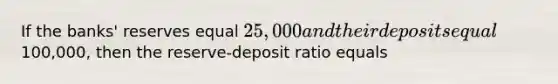 If the banks' reserves equal 25,000 and their deposits equal100,000, then the reserve-deposit ratio equals