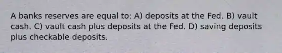 A banks reserves are equal to: A) deposits at the Fed. B) vault cash. C) vault cash plus deposits at the Fed. D) saving deposits plus checkable deposits.