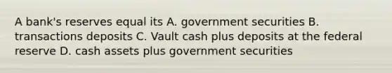 A bank's reserves equal its A. government securities B. transactions deposits C. Vault cash plus deposits at the federal reserve D. cash assets plus government securities