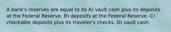 A bank's reserves are equal to its A) vault cash plus its deposits at the Federal Reserve. B) deposits at the Federal Reserve. C) checkable deposits plus its traveler's checks. D) vault cash.