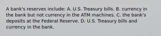 A bank's reserves include: A. U.S. Treasury bills. B. currency in the bank but not currency in the ATM machines. C. the bank's deposits at the Federal Reserve. D. U.S. Treasury bills and currency in the bank.