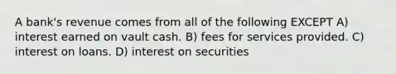 A bank's revenue comes from all of the following EXCEPT A) interest earned on vault cash. B) fees for services provided. C) interest on loans. D) interest on securities