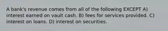 A bank's revenue comes from all of the following EXCEPT A) interest earned on vault cash. B) fees for services provided. C) interest on loans. D) interest on securities.