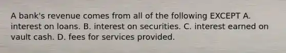 A​ bank's revenue comes from all of the following EXCEPT A. interest on loans. B. interest on securities. C. interest earned on vault cash. D. fees for services provided.