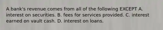 A​ bank's revenue comes from all of the following EXCEPT A. interest on securities. B. fees for services provided. C. interest earned on vault cash. D. interest on loans.