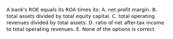 A bank's ROE equals its ROA times its: A. net profit margin. B. total assets divided by total equity capital. C. total operating revenues divided by total assets. D. ratio of net after-tax income to total operating revenues. E. None of the options is correct.