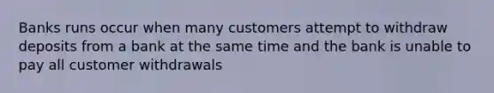 Banks runs occur when many customers attempt to withdraw deposits from a bank at the same time and the bank is unable to pay all customer withdrawals