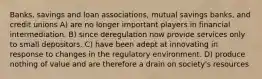 Banks, savings and loan associations, mutual savings banks, and credit unions A) are no longer important players in financial intermediation. B) since deregulation now provide services only to small depositors. C) have been adept at innovating in response to changes in the regulatory environment. D) produce nothing of value and are therefore a drain on society's resources