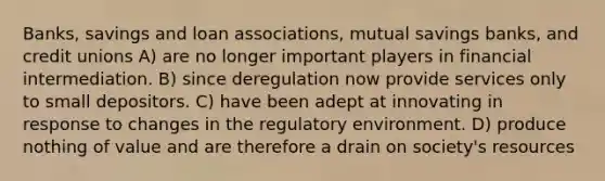 Banks, savings and loan associations, mutual savings banks, and credit unions A) are no longer important players in financial intermediation. B) since deregulation now provide services only to small depositors. C) have been adept at innovating in response to changes in the regulatory environment. D) produce nothing of value and are therefore a drain on society's resources