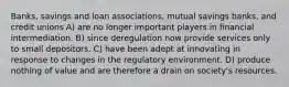 Banks, savings and loan associations, mutual savings banks, and credit unions A) are no longer important players in financial intermediation. B) since deregulation now provide services only to small depositors. C) have been adept at innovating in response to changes in the regulatory environment. D) produce nothing of value and are therefore a drain on society's resources.