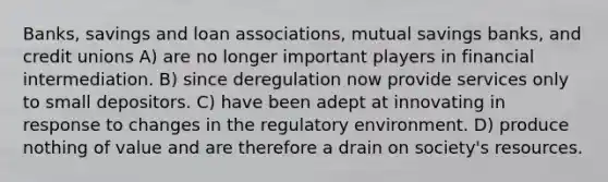 Banks, savings and loan associations, mutual savings banks, and credit unions A) are no longer important players in financial intermediation. B) since deregulation now provide services only to small depositors. C) have been adept at innovating in response to changes in the regulatory environment. D) produce nothing of value and are therefore a drain on society's resources.