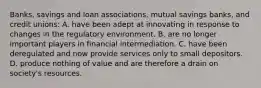 ​Banks, savings and loan​ associations, mutual savings​ banks, and credit​ unions: A. have been adept at innovating in response to changes in the regulatory environment. B. are no longer important players in financial intermediation. C. have been deregulated and now provide services only to small depositors. D. produce nothing of value and are therefore a drain on​ society's resources.