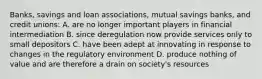 Banks, savings and loan associations, mutual savings banks, and credit unions: A. are no longer important players in financial intermediation B. since deregulation now provide services only to small depositors C. have been adept at innovating in response to changes in the regulatory environment D. produce nothing of value and are therefore a drain on society's resources