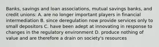 Banks, savings and loan associations, mutual savings banks, and credit unions: A. are no longer important players in financial intermediation B. since deregulation now provide services only to small depositors C. have been adept at innovating in response to changes in the regulatory environment D. produce nothing of value and are therefore a drain on society's resources