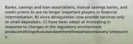 Banks, savings and loan associations, mutual savings banks, and credit unions A) are no longer important players in financial intermediation. B) since deregulation now provide services only to small depositors. C) have been adept at innovating in response to changes in the regulatory environment. producenothingofvalueandarethereforeadrainonsocietyʹsresources.