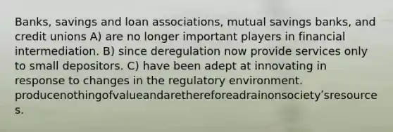 Banks, savings and loan associations, mutual savings banks, and credit unions A) are no longer important players in financial intermediation. B) since deregulation now provide services only to small depositors. C) have been adept at innovating in response to changes in the regulatory environment. producenothingofvalueandarethereforeadrainonsocietyʹsresources.