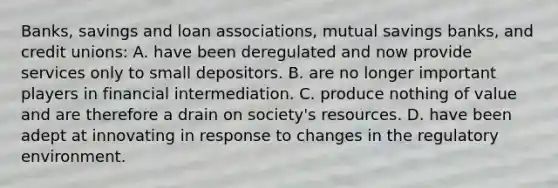 Banks, savings and loan​ associations, mutual savings​ banks, and credit​ unions: A. have been deregulated and now provide services only to small depositors. B. are no longer important players in financial intermediation. C. produce nothing of value and are therefore a drain on​ society's resources. D. have been adept at innovating in response to changes in the regulatory environment.