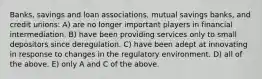 Banks, savings and loan associations, mutual savings banks, and credit unions: A) are no longer important players in financial intermediation. B) have been providing services only to small depositors since deregulation. C) have been adept at innovating in response to changes in the regulatory environment. D) all of the above. E) only A and C of the above.