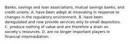 ​Banks, savings and loan​ associations, mutual savings​ banks, and credit​ unions: A. have been adept at innovating in response to changes in the regulatory environment. B. have been deregulated and now provide services only to small depositors. C. produce nothing of value and are therefore a drain on​ society's resources. D. are no longer important players in financial intermediation.