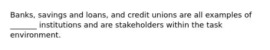 Banks, savings and loans, and credit unions are all examples of _______ institutions and are stakeholders within the task environment.