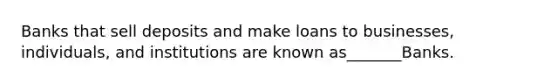 Banks that sell deposits and make loans to businesses, individuals, and institutions are known as_______Banks.