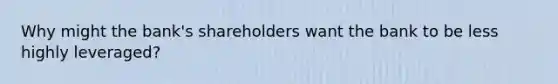 Why might the bank's shareholders want the bank to be less highly leveraged?