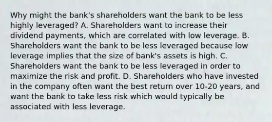 Why might the​ bank's shareholders want the bank to be less highly​ leveraged? A. Shareholders want to increase their dividend​ payments, which are correlated with low leverage. B. Shareholders want the bank to be less leveraged because low leverage implies that the size of​ bank's assets is high. C. Shareholders want the bank to be less leveraged in order to maximize the risk and profit. D. Shareholders who have invested in the company often want the best return over​ 10-20 years, and want the bank to take less risk which would typically be associated with less leverage.