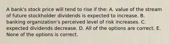 A bank's stock price will tend to rise if the: A. value of the stream of future stockholder dividends is expected to increase. B. banking organization's perceived level of risk increases. C. expected dividends decrease. D. All of the options are correct. E. None of the options is correct.