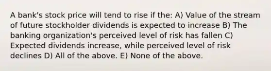 A bank's stock price will tend to rise if the: A) Value of the stream of future stockholder dividends is expected to increase B) The banking organization's perceived level of risk has fallen C) Expected dividends increase, while perceived level of risk declines D) All of the above. E) None of the above.