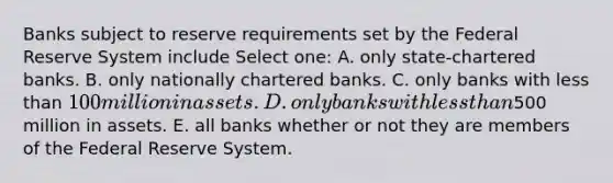 Banks subject to reserve requirements set by the Federal Reserve System include Select one: A. only state-chartered banks. B. only nationally chartered banks. C. only banks with less than 100 million in assets. D. only banks with less than500 million in assets. E. all banks whether or not they are members of the Federal Reserve System.