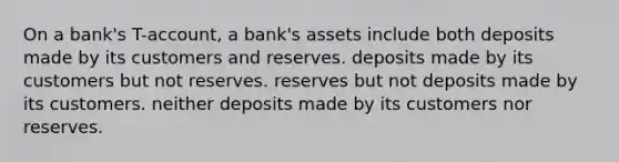 On a bank's T-account, a bank's assets include both deposits made by its customers and reserves. deposits made by its customers but not reserves. reserves but not deposits made by its customers. neither deposits made by its customers nor reserves.