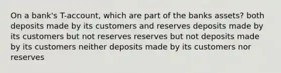 On a bank's T-account, which are part of the banks assets? both deposits made by its customers and reserves deposits made by its customers but not reserves reserves but not deposits made by its customers neither deposits made by its customers nor reserves