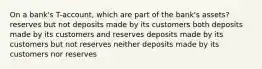 On a bank's T-account, which are part of the bank's assets? reserves but not deposits made by its customers both deposits made by its customers and reserves deposits made by its customers but not reserves neither deposits made by its customers nor reserves