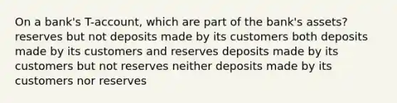 On a bank's T-account, which are part of the bank's assets? reserves but not deposits made by its customers both deposits made by its customers and reserves deposits made by its customers but not reserves neither deposits made by its customers nor reserves