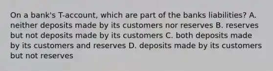 On a bank's T-account, which are part of the banks liabilities? A. neither deposits made by its customers nor reserves B. reserves but not deposits made by its customers C. both deposits made by its customers and reserves D. deposits made by its customers but not reserves