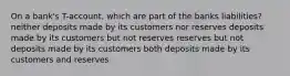 On a bank's T-account, which are part of the banks liabilities? neither deposits made by its customers nor reserves deposits made by its customers but not reserves reserves but not deposits made by its customers both deposits made by its customers and reserves