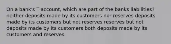 On a bank's T-account, which are part of the banks liabilities? neither deposits made by its customers nor reserves deposits made by its customers but not reserves reserves but not deposits made by its customers both deposits made by its customers and reserves