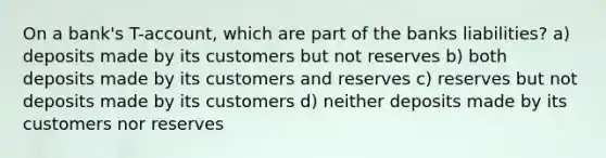 On a bank's T-account, which are part of the banks liabilities? a) deposits made by its customers but not reserves b) both deposits made by its customers and reserves c) reserves but not deposits made by its customers d) neither deposits made by its customers nor reserves