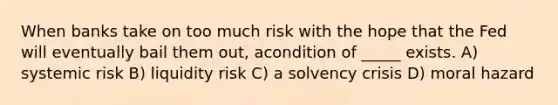 When banks take on too much risk with the hope that the Fed will eventually bail them out, acondition of _____ exists. A) systemic risk B) liquidity risk C) a solvency crisis D) moral hazard