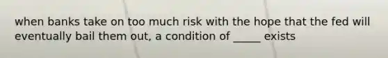 when banks take on too much risk with the hope that the fed will eventually bail them out, a condition of _____ exists