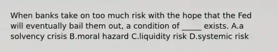 When banks take on too much risk with the hope that the Fed will eventually bail them out, a condition of _____ exists. A.a solvency crisis B.moral hazard C.liquidity risk D.systemic risk