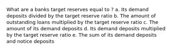 What are a banks target reserves equal to ? a. Its demand deposits divided by the target reserve ratio b. The amount of outstanding loans multiplied by the target reserve ratio c. The amount of its demand deposits d. Its demand deposits multiplied by the target reserve ratio e. The sum of its demand deposits and notice deposits