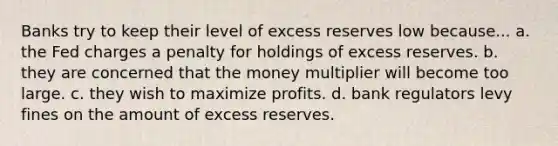 Banks try to keep their level of excess reserves low because... a. the Fed charges a penalty for holdings of excess reserves. b. they are concerned that the money multiplier will become too large. c. they wish to maximize profits. d. bank regulators levy fines on the amount of excess reserves.