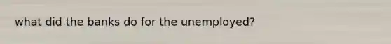 what did the banks do for the unemployed?