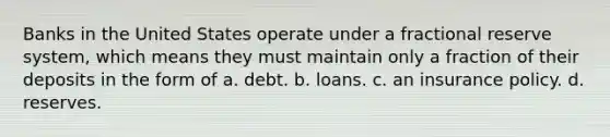 Banks in the United States operate under a fractional reserve system, which means they must maintain only a fraction of their deposits in the form of a. debt. b. loans. c. an insurance policy. d. reserves.