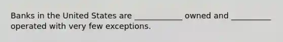 Banks in the United States are ____________ owned and __________ operated with very few exceptions.